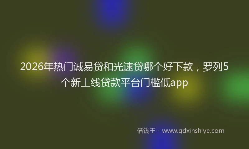 2026年热门诚易贷和光速贷哪个好下款，罗列5个新上线贷款平台门槛低app