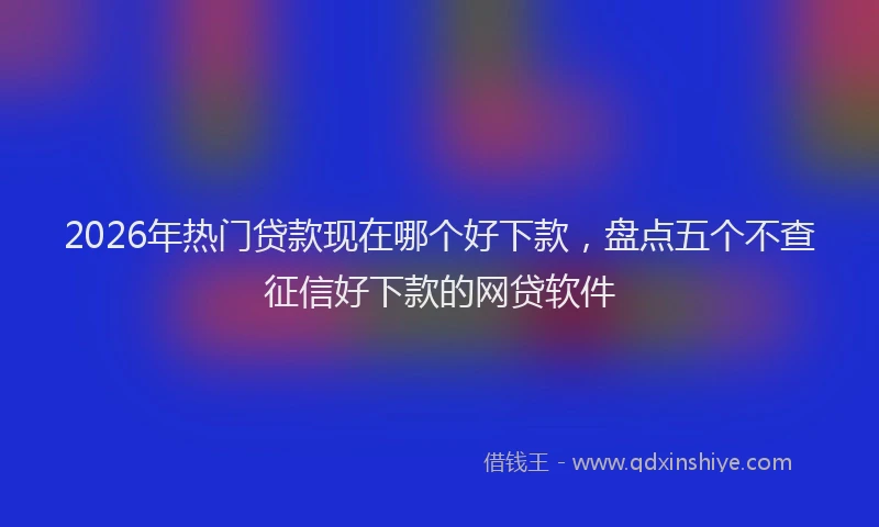 2026年热门贷款现在哪个好下款,盘点五个不查征信好下款的网贷软件
