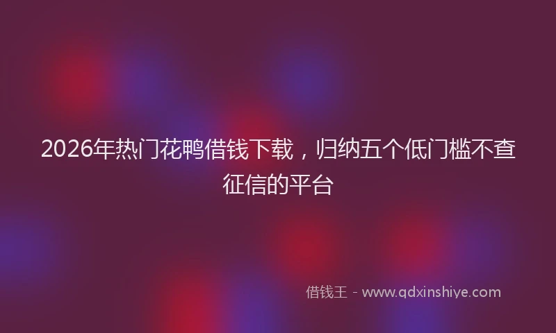 2026年热门花鸭借钱下载，归纳五个低门槛不查征信的平台