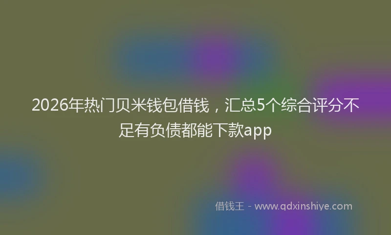 2026年热门贝米钱包借钱，汇总5个综合评分不足有负债都能下款app