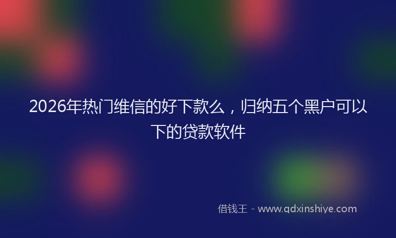 2026年热门维信的好下款么，归纳五个黑户可以下的贷款软件