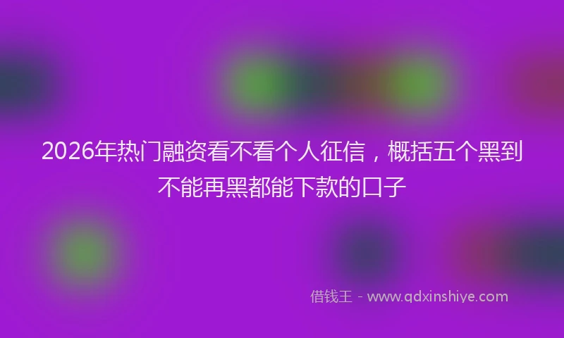 2026年热门融资看不看个人征信，概括五个黑到不能再黑都能下款的口子