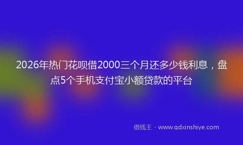 2026年热门花呗借2000三个月还多少钱利息，盘点5个手机支付宝小额贷款的平台