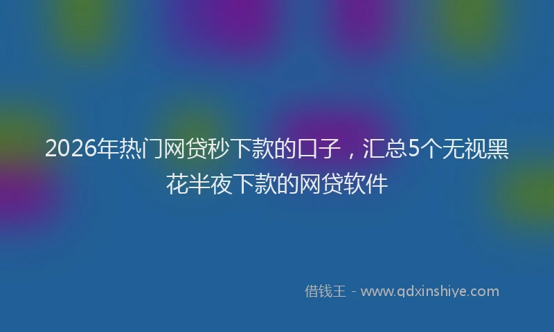 2026年热门网贷秒下款的口子，汇总5个无视黑花半夜下款的网贷软件