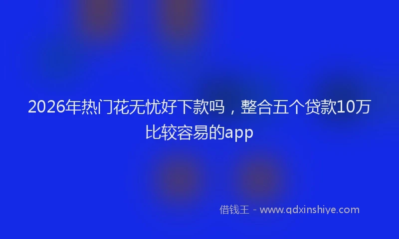 2026年热门花无忧好下款吗，整合五个贷款10万比较容易的app