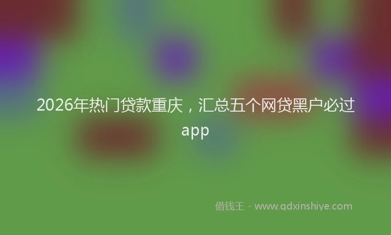 2026年热门贷款重庆，汇总五个网贷黑户必过app