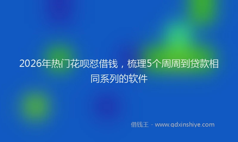 2026年热门花呗怼借钱，梳理5个周周到贷款相同系列的软件
