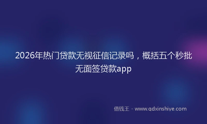 2026年热门贷款无视征信记录吗，概括五个秒批无面签贷款app