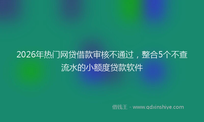 2026年热门网贷借款审核不通过，整合5个不查流水的小额度贷款软件