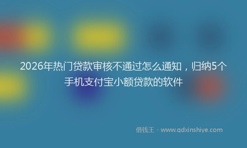 2026年热门贷款审核不通过怎么通知，归纳5个手机支付宝小额贷款的软件