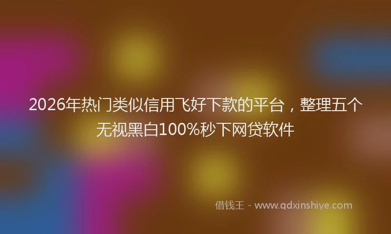 2026年热门类似信用飞好下款的平台，整理五个无视黑白100%秒下网贷软件