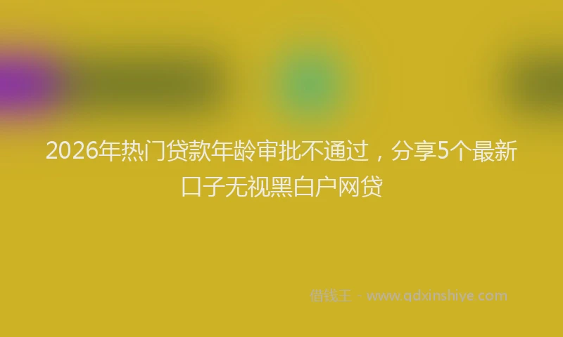 2026年热门贷款年龄审批不通过，分享5个最新口子无视黑白户网贷