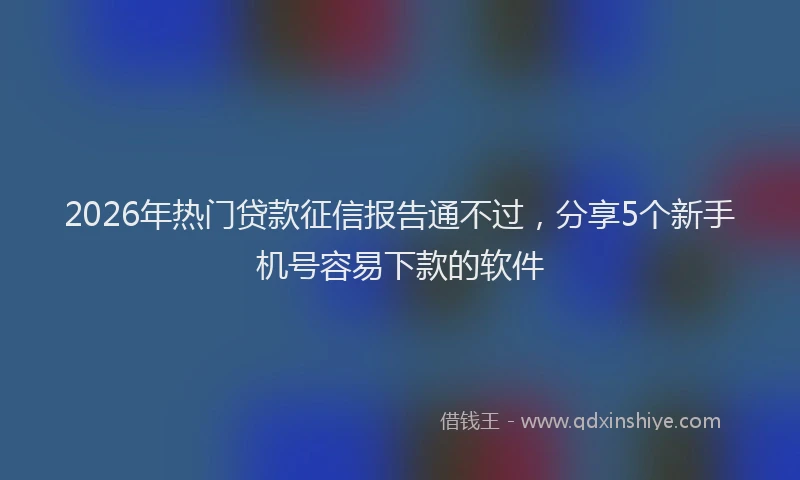 2026年热门贷款征信报告通不过，分享5个新手机号容易下款的软件
