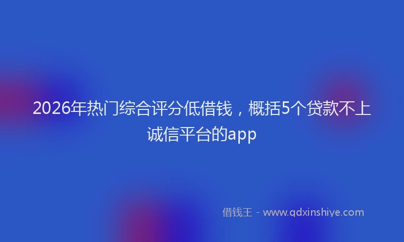 2026年热门综合评分低借钱，概括5个贷款不上诚信平台的app