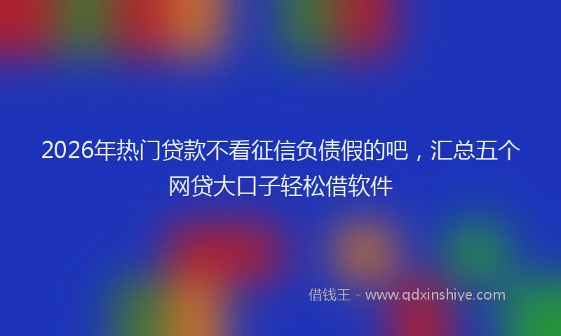 2026年热门贷款不看征信负债假的吧，汇总五个网贷大口子轻松借软件