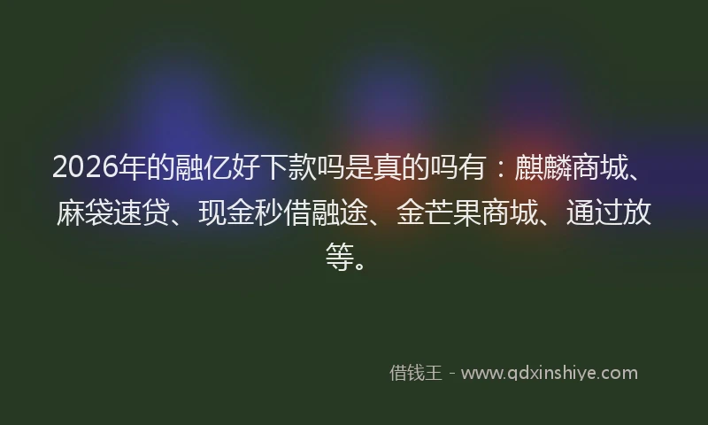 2026年的融亿好下款吗是真的吗有:麒麟商城、麻袋速贷、现金秒借融途、金芒果商城、通过放等。