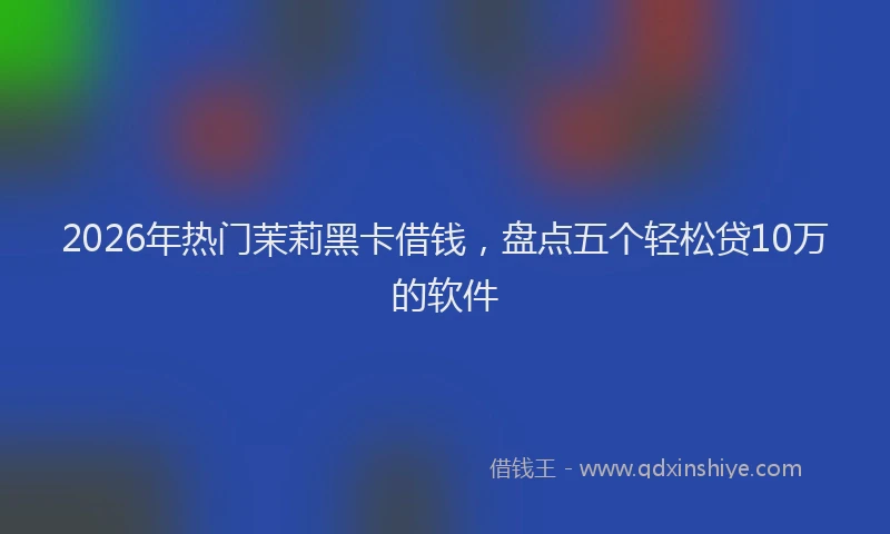 2026年热门茉莉黑卡借钱，盘点五个轻松贷10万的软件