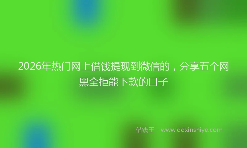 2026年热门网上借钱提现到微信的，分享五个网黑全拒能下款的口子