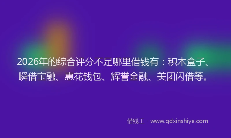 2026年的综合评分不足哪里借钱有：积木盒子、瞬借宝融、惠花钱包、辉誉金融、美团闪借等。