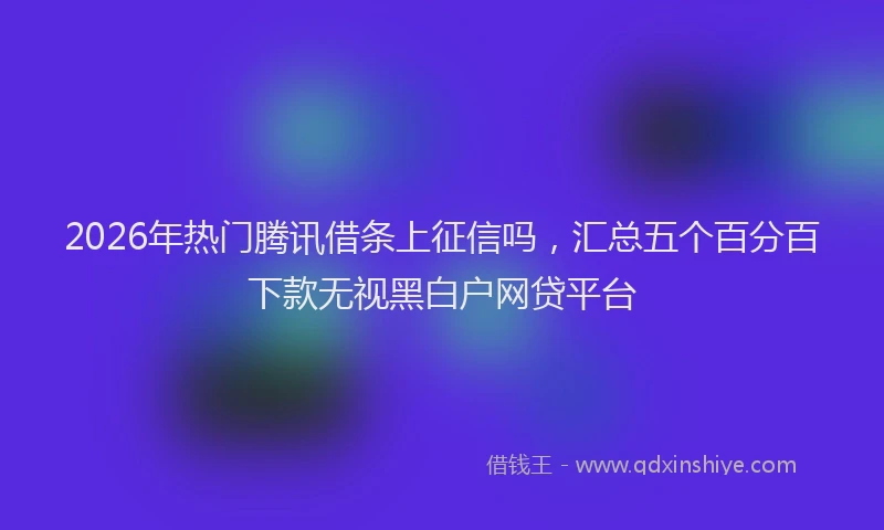 2026年热门腾讯借条上征信吗,汇总五个百分百下款无视黑白户网贷平台