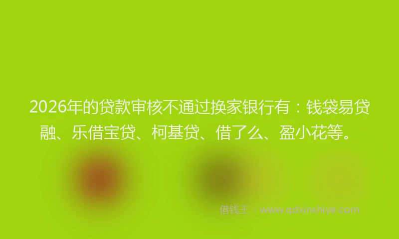 2026年的贷款审核不通过换家银行有：钱袋易贷融、乐借宝贷、柯基贷、借了么、盈小花等。