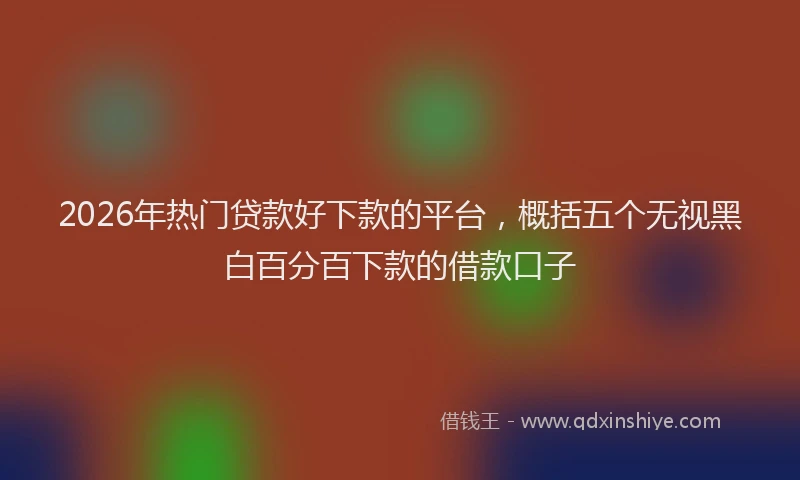 2026年热门贷款好下款的平台，概括五个无视黑白百分百下款的借款口子