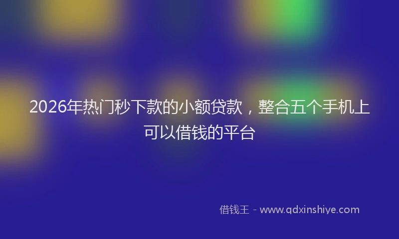 2026年热门秒下款的小额贷款，整合五个手机上可以借钱的平台