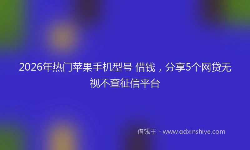 2026年热门苹果手机型号 借钱，分享5个网贷无视不查征信平台
