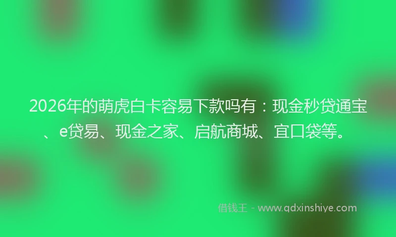 2026年的萌虎白卡容易下款吗有:现金秒贷通宝、e贷易、现金之家、启航商城、宜口袋等。