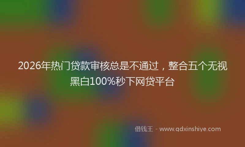 2026年热门贷款审核总是不通过，整合五个无视黑白100%秒下网贷平台