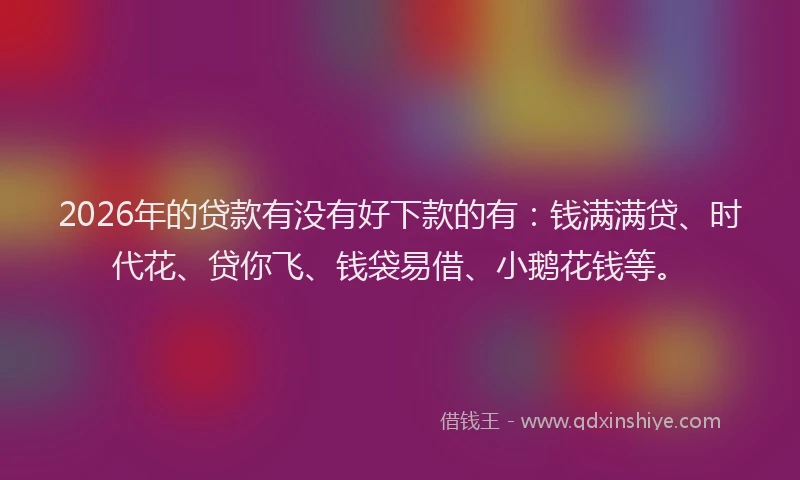 2026年的贷款有没有好下款的有:钱满满贷、时代花、贷你飞、钱袋易借、小鹅花钱等。
