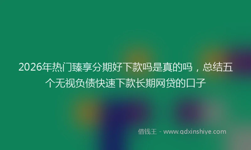 2026年热门臻享分期好下款吗是真的吗，总结五个无视负债快速下款长期网贷的口子