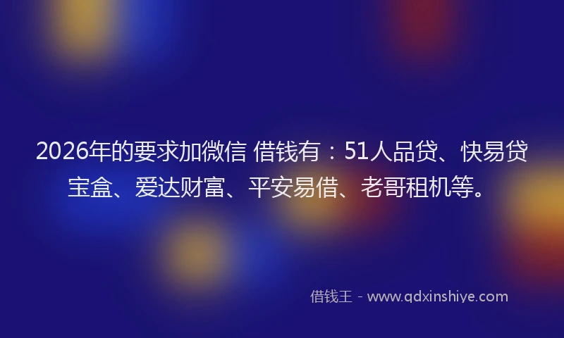 2026年的要求加微信 借钱有：51人品贷、快易贷宝盒、爱达财富、平安易借、老哥租机等。