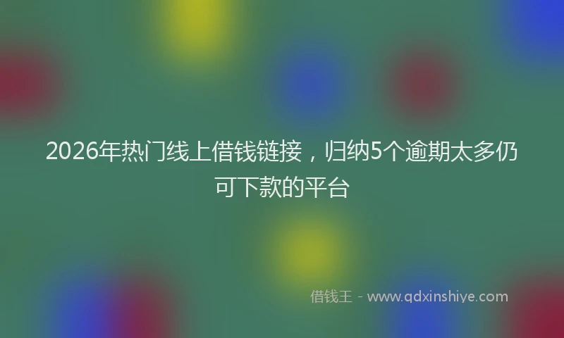 2026年热门线上借钱链接，归纳5个逾期太多仍可下款的平台