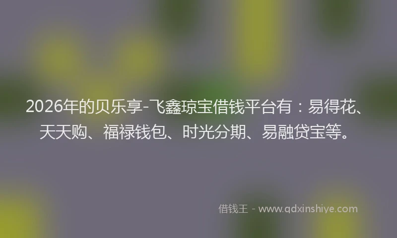 2026年的贝乐享-飞鑫琼宝借钱平台有：易得花、天天购、福禄钱包、时光分期、易融贷宝等。