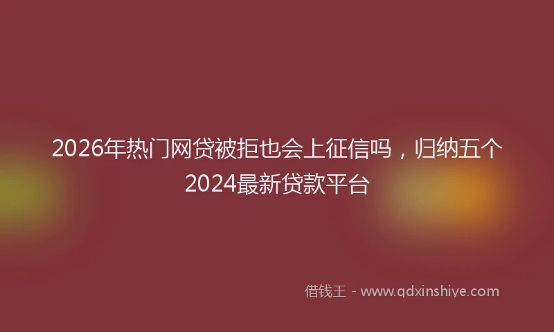 2026年热门网贷被拒也会上征信吗，归纳五个2024最新贷款平台