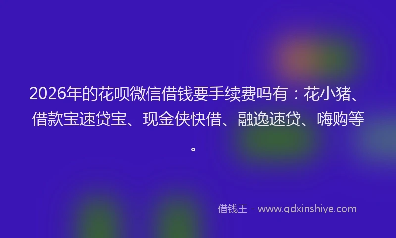 2026年的花呗微信借钱要手续费吗有：花小猪、借款宝速贷宝、现金侠快借、融逸速贷、嗨购等。
