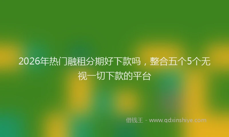 2026年热门融租分期好下款吗，整合五个5个无视一切下款的平台
