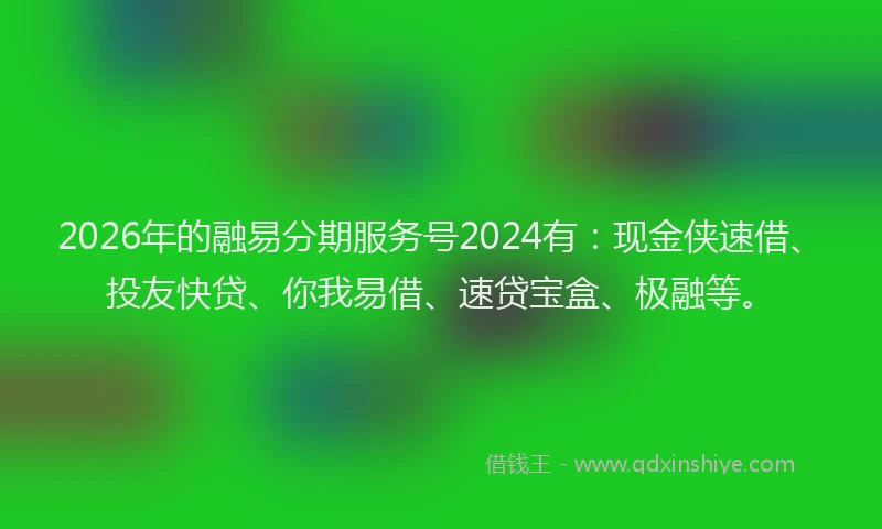 2026年的融易分期服务号2024有：现金侠速借、投友快贷、你我易借、速贷宝盒、极融等。