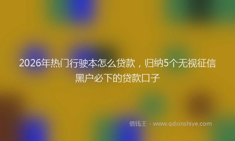 2026年热门行驶本怎么贷款，归纳5个无视征信黑户必下的贷款口子