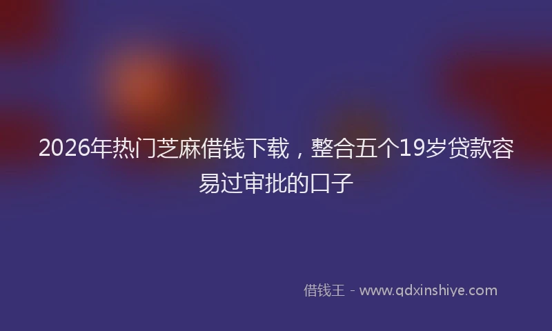 2026年热门芝麻借钱下载，整合五个19岁贷款容易过审批的口子