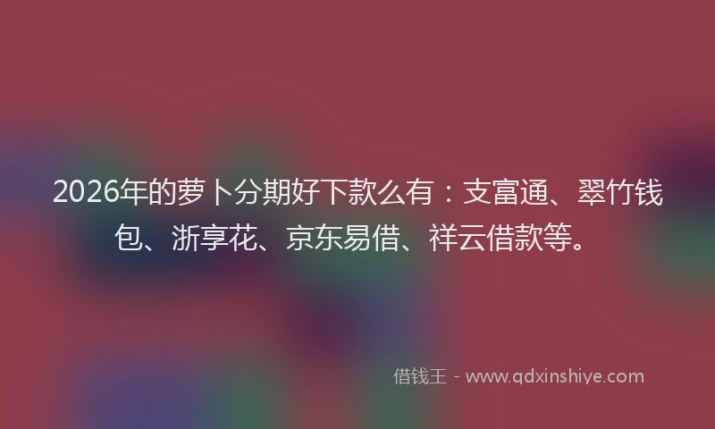 2026年的萝卜分期好下款么有：支富通、翠竹钱包、浙享花、京东易借、祥云借款等。