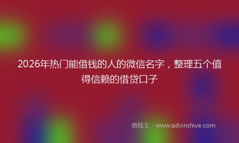 2026年热门能借钱的人的微信名字，整理五个值得信赖的借贷口子