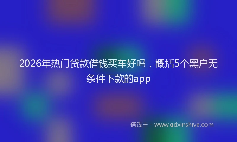 2026年热门贷款借钱买车好吗，概括5个黑户无条件下款的app
