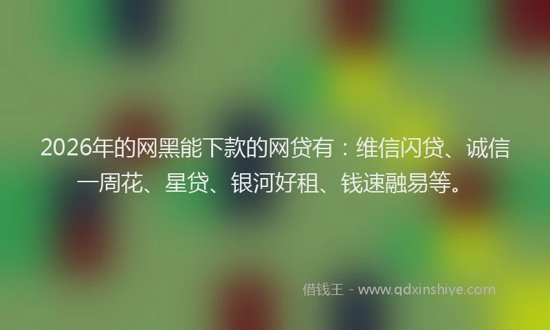 2026年的网黑能下款的网贷有：维信闪贷、诚信一周花、星贷、银河好租、钱速融易等。