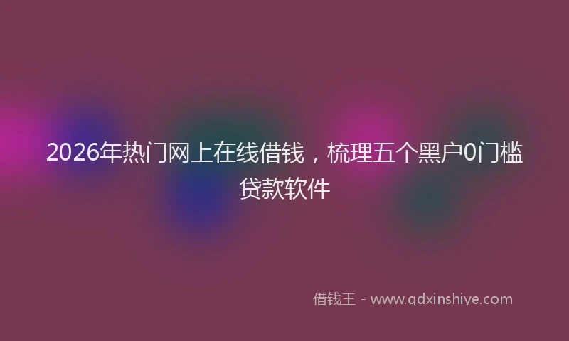 2026年热门网上在线借钱，梳理五个黑户0门槛贷款软件