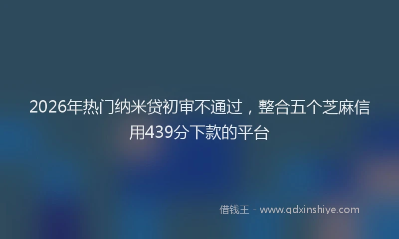 2026年热门纳米贷初审不通过，整合五个芝麻信用439分下款的平台