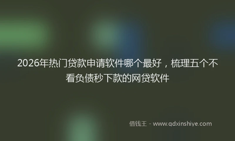 2026年热门贷款申请软件哪个最好，梳理五个不看负债秒下款的网贷软件
