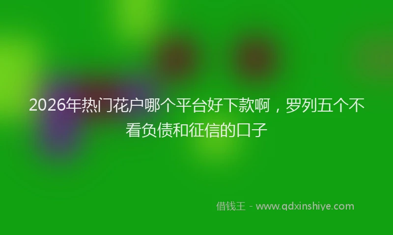 2026年热门花户哪个平台好下款啊，罗列五个不看负债和征信的口子