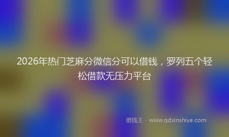 2026年热门芝麻分微信分可以借钱，罗列五个轻松借款无压力平台